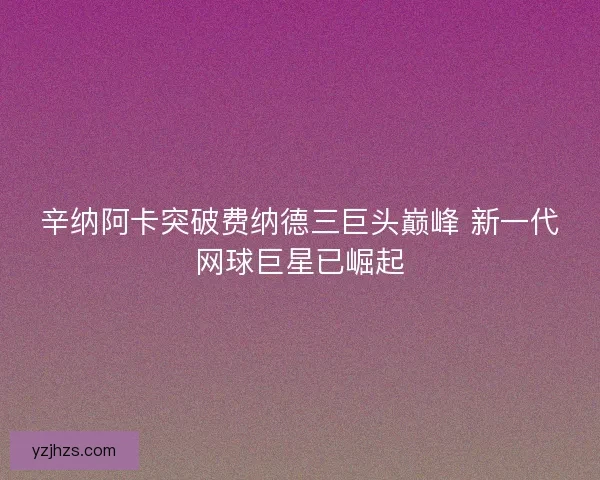 辛纳阿卡突破费纳德三巨头巅峰 新一代网球巨星已崛起
