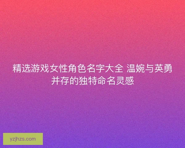 精选游戏女性角色名字大全 温婉与英勇并存的独特命名灵感