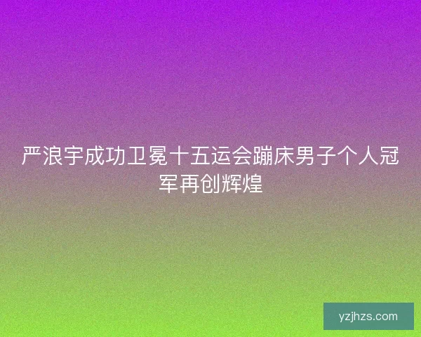 严浪宇成功卫冕十五运会蹦床男子个人冠军再创辉煌