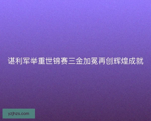 谌利军举重世锦赛三金加冕再创辉煌成就