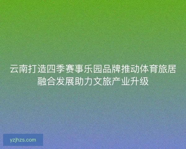 云南打造四季赛事乐园品牌推动体育旅居融合发展助力文旅产业升级