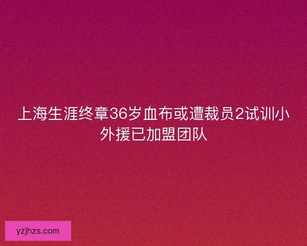 上海生涯终章36岁血布或遭裁员2试训小外援已加盟团队