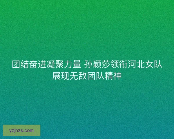 团结奋进凝聚力量 孙颖莎领衔河北女队展现无敌团队精神
