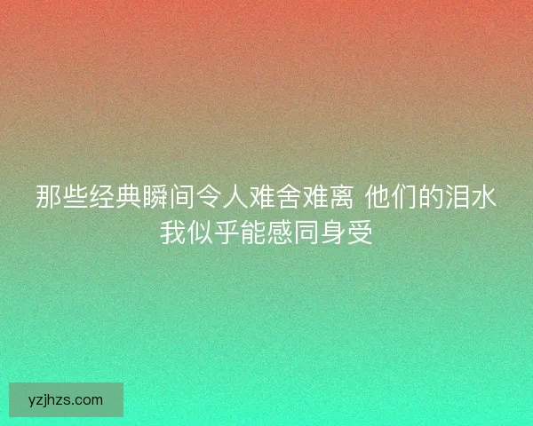 那些经典瞬间令人难舍难离 他们的泪水我似乎能感同身受