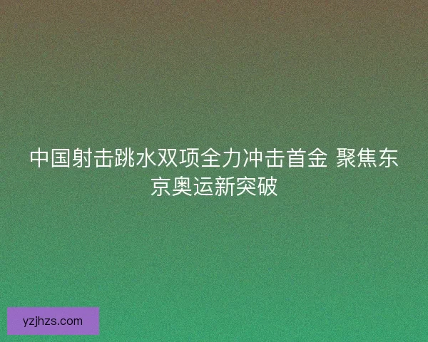 中国射击跳水双项全力冲击首金 聚焦东京奥运新突破
