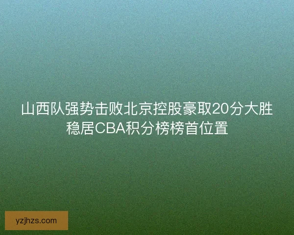 山西队强势击败北京控股豪取20分大胜稳居CBA积分榜榜首位置