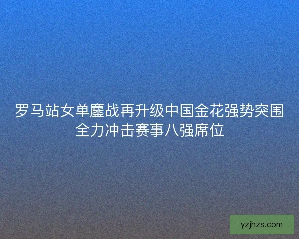 罗马站女单鏖战再升级中国金花强势突围全力冲击赛事八强席位