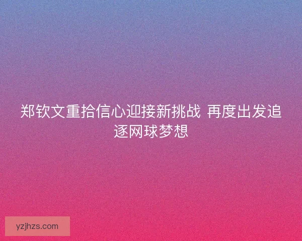 郑钦文重拾信心迎接新挑战 再度出发追逐网球梦想