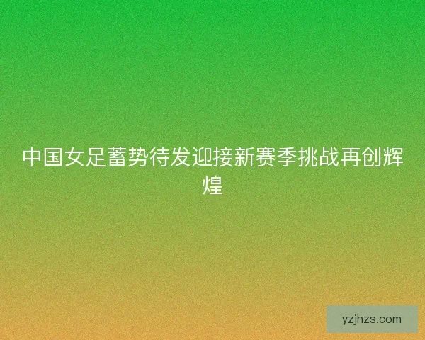 中国女足蓄势待发迎接新赛季挑战再创辉煌