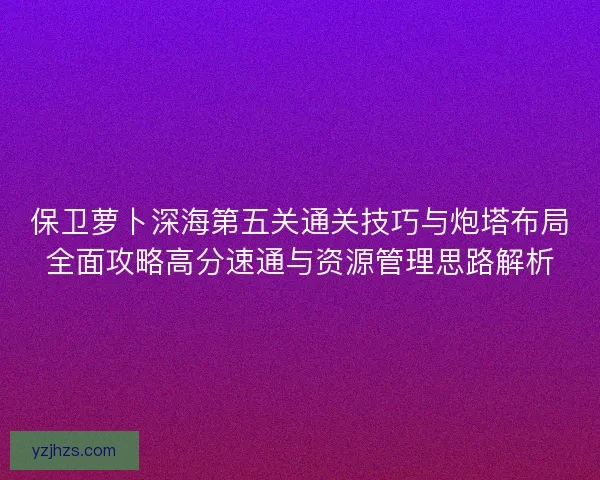 保卫萝卜深海第五关通关技巧与炮塔布局全面攻略高分速通与资源管理思路解析