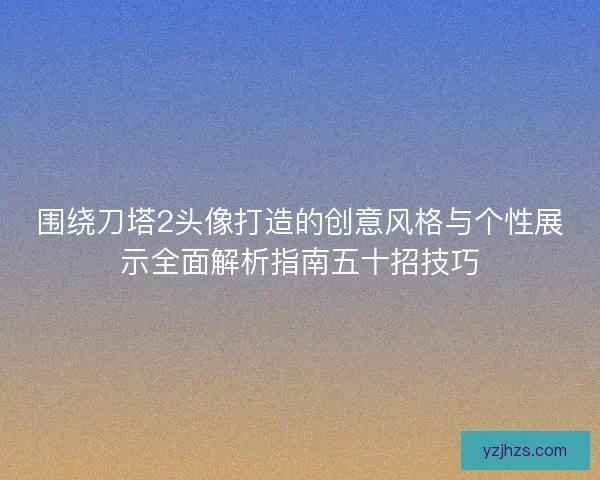 围绕刀塔2头像打造的创意风格与个性展示全面解析指南五十招技巧