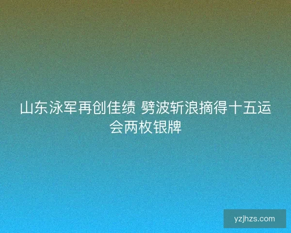 山东泳军再创佳绩 劈波斩浪摘得十五运会两枚银牌